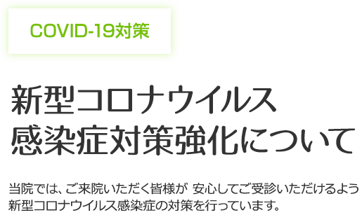 COVID-19対策 新型コロナウイルス 感染症対策強化について 当院では、ご来院いただく皆様が 安心してご受診いただけるよう新型コロナウイルス感染症の対策を行っています。